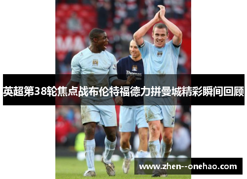英超第38轮焦点战布伦特福德力拼曼城精彩瞬间回顾