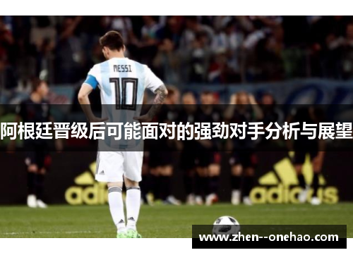 阿根廷晋级后可能面对的强劲对手分析与展望