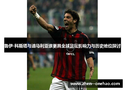 鲁伊-科斯塔与迪马利亚谁更具全球足坛影响力与历史地位探讨