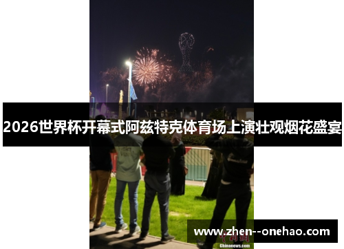 2026世界杯开幕式阿兹特克体育场上演壮观烟花盛宴 2026世界杯开幕式阿兹特克体育场上演壮观烟花盛宴