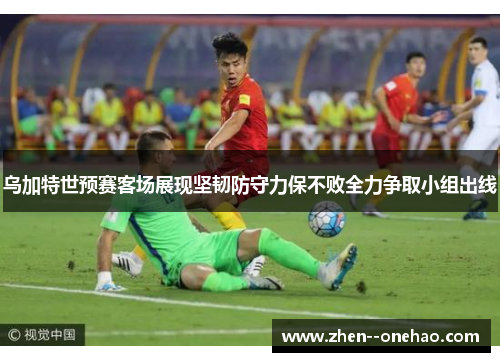 乌加特世预赛客场展现坚韧防守力保不败全力争取小组出线 乌加特世预赛客场展现坚韧防守力保不败全力争取小组出线