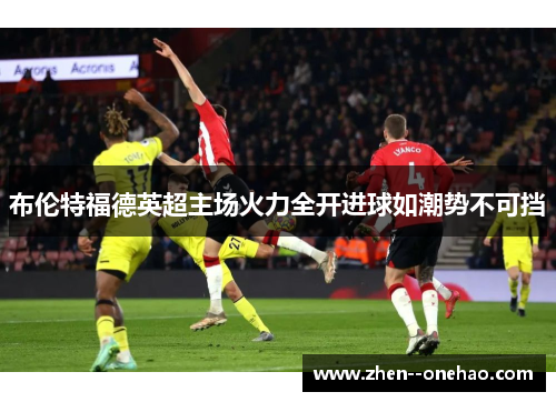 布伦特福德英超主场火力全开进球如潮势不可挡 布伦特福德英超主场火力全开进球如潮势不可挡